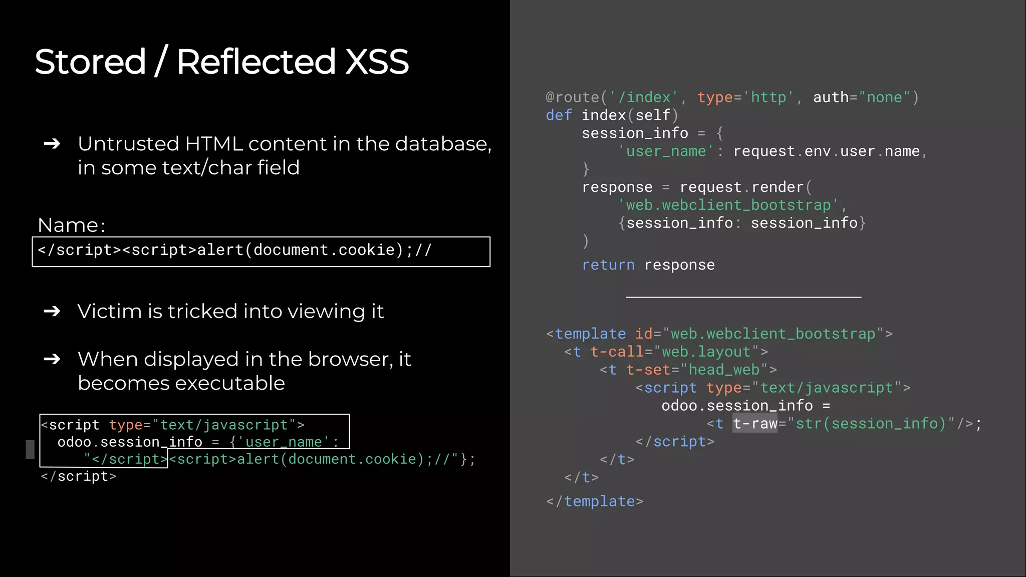 Stored / Reflected XSS
➔ Untrusted HTML content in the database,
in some text/char field
➔ Victim is tricked into viewing it
➔ When displayed in the browser, it
becomes executable
@route('/index', type='http', auth="none")
def index(self)
session_info = {
'user_name': request.env.user.name,
}
response = request.render(
'web.webclient_bootstrap',
{session_info: session_info}
)
return response
<template id="web.webclient_bootstrap">
<t t-call="web.layout">
<t t-set="head_web">
<script type="text/javascript">
odoo.session_info =
<t t-raw="str(session_info)"/>;
</script>
</t>
</t>
</template>
Name:
</script><script>alert(document.cookie);//
<script type="text/javascript">
odoo.session_info = {'user_name':
"</script><script>alert(document.cookie);//"};
</script>
 