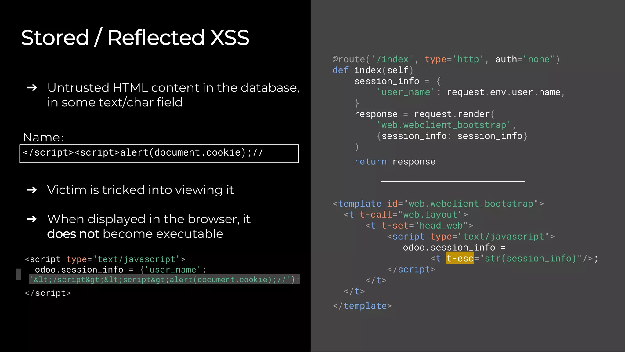 Stored / Reflected XSS
➔ Untrusted HTML content in the database,
in some text/char field
➔ Victim is tricked into viewing it
➔ When displayed in the browser, it
does not become executable
@route('/index', type='http', auth="none")
def index(self)
session_info = {
'user_name': request.env.user.name,
}
response = request.render(
'web.webclient_bootstrap',
{session_info: session_info}
)
return response
<template id="web.webclient_bootstrap">
<t t-call="web.layout">
<t t-set="head_web">
<script type="text/javascript">
odoo.session_info =
<t t-esc="str(session_info)"/>;
</script>
</t>
</t>
</template>
Name:
</script><script>alert(document.cookie);//
<script type="text/javascript">
odoo.session_info = {'user_name':
'</script><script>alert(document.cookie);//'};
</script>
 