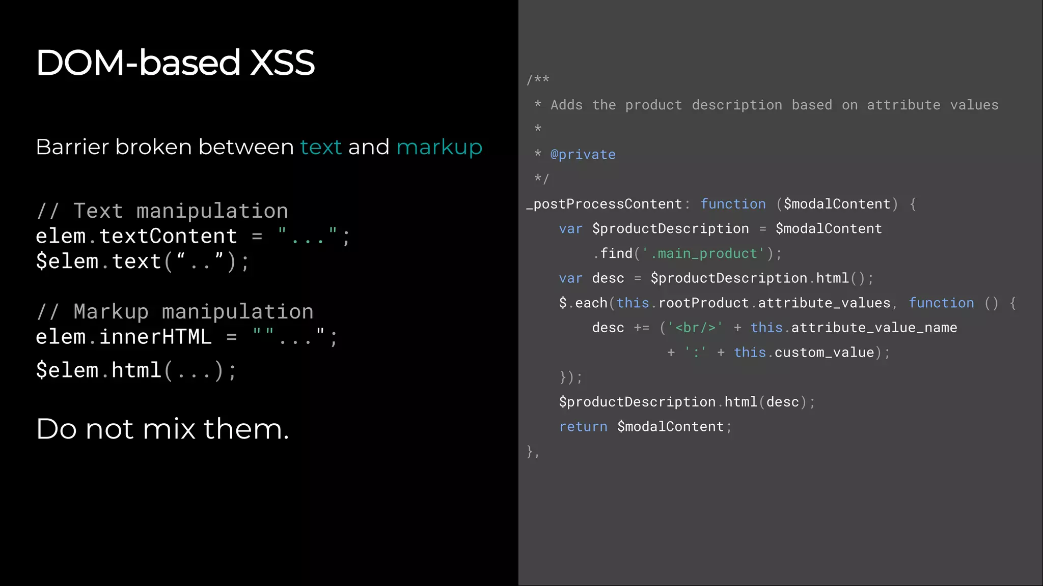 DOM-based XSS
Barrier broken between text and markup
// Text manipulation
elem.textContent = "...";
$elem.text(“..”);
// Markup manipulation
elem.innerHTML = ""...";
$elem.html(...);
Do not mix them.
/**
* Adds the product description based on attribute values
*
* @private
*/
_postProcessContent: function ($modalContent) {
var $productDescription = $modalContent
.find('.main_product');
var desc = $productDescription.html();
$.each(this.rootProduct.attribute_values, function () {
desc += ('<br/>' + this.attribute_value_name
+ ':' + this.custom_value);
});
$productDescription.html(desc);
return $modalContent;
},
 