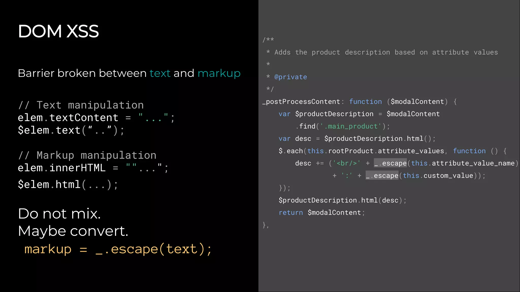 DOM XSS
Barrier broken between text and markup
// Text manipulation
elem.textContent = "...";
$elem.text(“..”);
// Markup manipulation
elem.innerHTML = ""...";
$elem.html(...);
Do not mix.
Maybe convert.
markup = _.escape(text);
/**
* Adds the product description based on attribute values
*
* @private
*/
_postProcessContent: function ($modalContent) {
var $productDescription = $modalContent
.find('.main_product');
var desc = $productDescription.html();
$.each(this.rootProduct.attribute_values, function () {
desc += ('<br/>' + _.escape(this.attribute_value_name)
+ ':' + _.escape(this.custom_value));
});
$productDescription.html(desc);
return $modalContent;
},
 