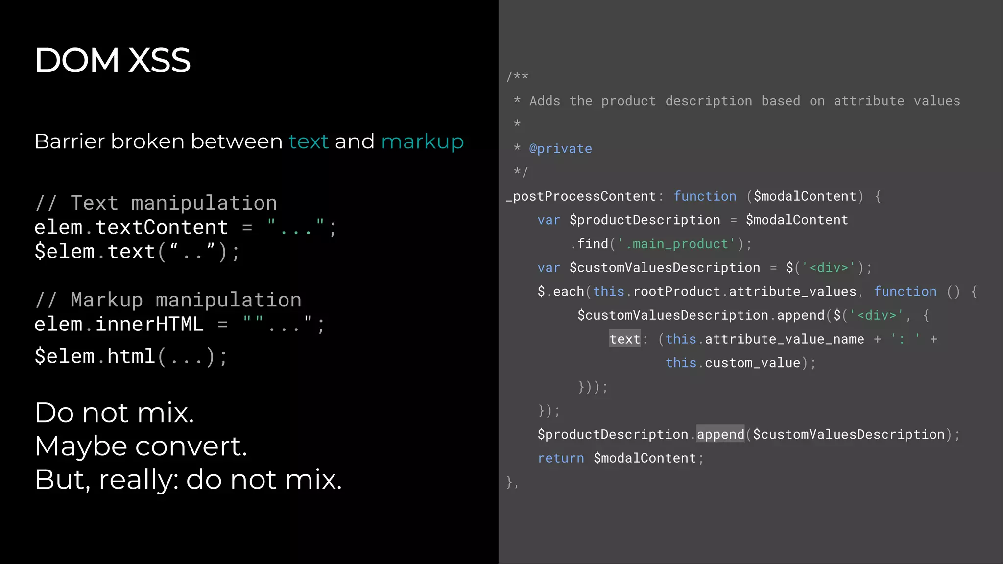 DOM XSS
Barrier broken between text and markup
// Text manipulation
elem.textContent = "...";
$elem.text(“..”);
// Markup manipulation
elem.innerHTML = ""...";
$elem.html(...);
Do not mix.
Maybe convert.
But, really: do not mix.
/**
* Adds the product description based on attribute values
*
* @private
*/
_postProcessContent: function ($modalContent) {
var $productDescription = $modalContent
.find('.main_product');
var $customValuesDescription = $('<div>');
$.each(this.rootProduct.attribute_values, function () {
$customValuesDescription.append($('<div>', {
text: (this.attribute_value_name + ': ' +
this.custom_value);
}));
});
$productDescription.append($customValuesDescription);
return $modalContent;
},
 