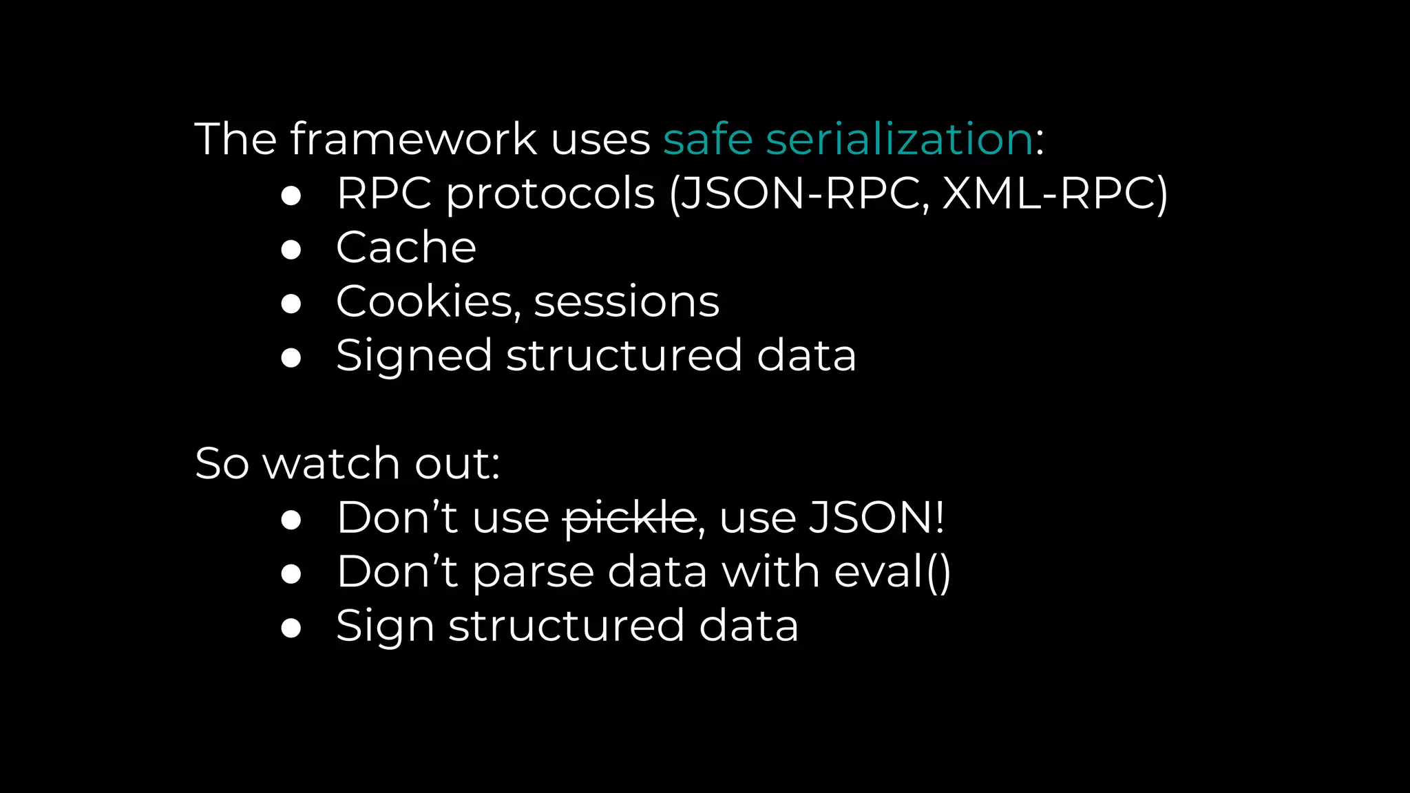 The framework uses safe serialization:
● RPC protocols (JSON-RPC, XML-RPC)
● Cache
● Cookies, sessions
● Signed structured data
So watch out:
● Don’t use pickle, use JSON!
● Don’t parse data with eval()
● Sign structured data
 