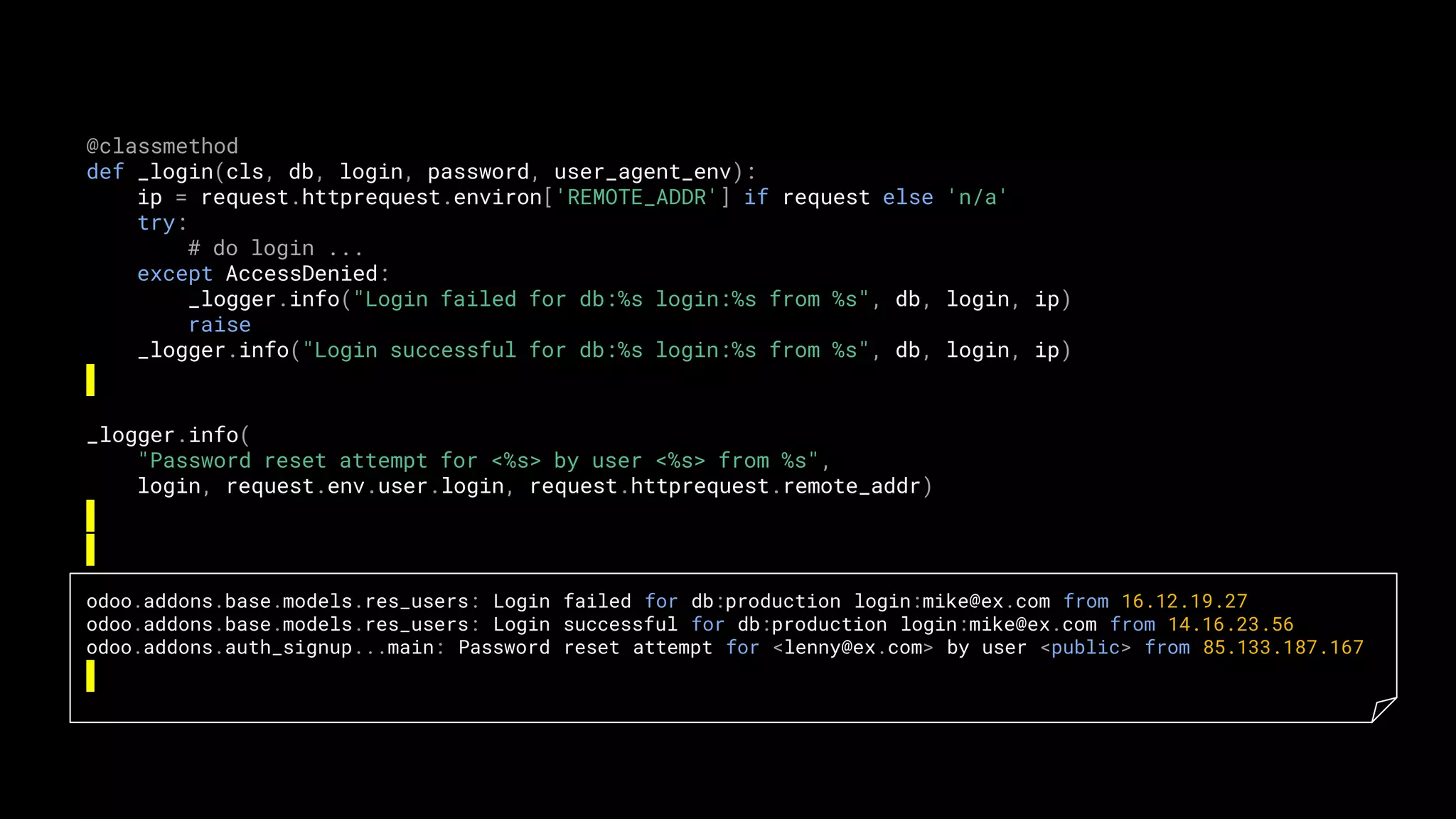 @classmethod
def _login(cls, db, login, password, user_agent_env):
ip = request.httprequest.environ['REMOTE_ADDR'] if request else 'n/a'
try:
# do login ...
except AccessDenied:
_logger.info("Login failed for db:%s login:%s from %s", db, login, ip)
raise
_logger.info("Login successful for db:%s login:%s from %s", db, login, ip)
_logger.info(
"Password reset attempt for <%s> by user <%s> from %s",
login, request.env.user.login, request.httprequest.remote_addr)
odoo.addons.base.models.res_users: Login failed for db:production login:mike@ex.com from 16.12.19.27
odoo.addons.base.models.res_users: Login successful for db:production login:mike@ex.com from 14.16.23.56
odoo.addons.auth_signup...main: Password reset attempt for <lenny@ex.com> by user <public> from 85.133.187.167
 