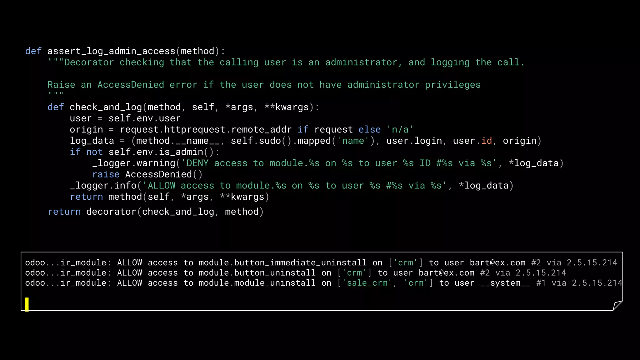 def assert_log_admin_access(method):
"""Decorator checking that the calling user is an administrator, and logging the call.
Raise an AccessDenied error if the user does not have administrator privileges
"""
def check_and_log(method, self, *args, **kwargs):
user = self.env.user
origin = request.httprequest.remote_addr if request else 'n/a'
log_data = (method.__name__, self.sudo().mapped('name'), user.login, user.id, origin)
if not self.env.is_admin():
_logger.warning('DENY access to module.%s on %s to user %s ID #%s via %s', *log_data)
raise AccessDenied()
_logger.info('ALLOW access to module.%s on %s to user %s #%s via %s', *log_data)
return method(self, *args, **kwargs)
return decorator(check_and_log, method)
odoo...ir_module: ALLOW access to module.button_immediate_uninstall on ['crm'] to user bart@ex.com #2 via 2.5.15.214
odoo...ir_module: ALLOW access to module.button_uninstall on ['crm'] to user bart@ex.com #2 via 2.5.15.214
odoo...ir_module: ALLOW access to module.module_uninstall on ['sale_crm', 'crm'] to user __system__ #1 via 2.5.15.214
 