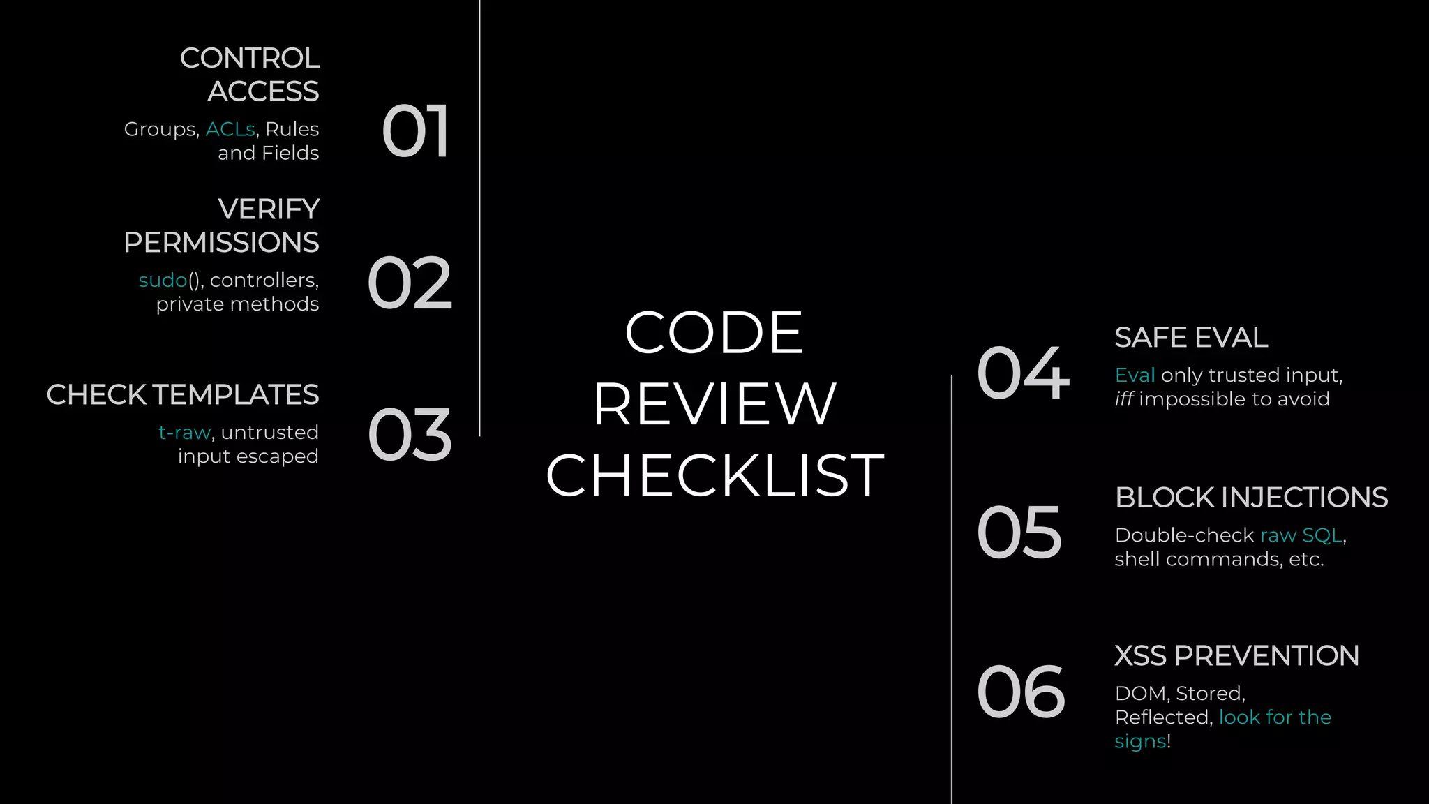 CODE
REVIEW
CHECKLIST
01
CONTROL
ACCESS
Groups, ACLs, Rules
and Fields
02
VERIFY
PERMISSIONS
sudo(), controllers,
private methods
03
CHECK TEMPLATES
t-raw, untrusted
input escaped
04
SAFE EVAL
Eval only trusted input,
iff impossible to avoid
BLOCK INJECTIONS
05 Double-check raw SQL,
shell commands, etc.
XSS PREVENTION
06 DOM, Stored,
Reflected, look for the
signs!
 