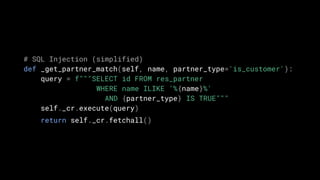 # SQL Injection (simplified)
def _get_partner_match(self, name, partner_type='is_customer'):
query = f"""SELECT id FROM res_partner
WHERE name ILIKE '%{name}%'
AND {partner_type} IS TRUE"""
self._cr.execute(query)
return self._cr.fetchall()
 