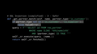# SQL Injection (simplified) - 3 - Safe!
def _get_partner_match(self, name, partner_type='is_customer'):
if partner_type not in ('is_customer', 'is_supplier'):
raise ValueError()
query = f"""SELECT id FROM res_partner
WHERE name ILIKE '%%%(name)s%%'
AND {partner_type} IS TRUE """
self._cr.execute(query, (name,))
return self._cr.fetchall()
 