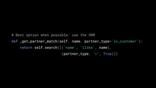 # Best option when possible: use the ORM
def _get_partner_match(self, name, partner_type='is_customer'):
return self.search([('name', 'ilike', name),
(partner_type, '=', True)])
 