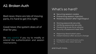 A2. Broken Auth
Bad news: there are lots of moving
parts, it’s hard to get this right.
Good news: the system does all of
that for you.
Be very careful if you try to modify or
extend the authentication and session
mechanisms.
➔ Securing session cookie
➔ Preventing session injection
➔ Rotating session after login/logout
➔ Storing passwords securely
➔ Verifying passwords securely
➔ Preventing brute-force attacks
➔ Security of password reset flow
➔ Rejecting deactivated users
➔ Instant lockout after account change
➔ Integration with third-party auths
➔ Two-factor flow, token security
➔ ...
and much more...
What’s so hard?
 