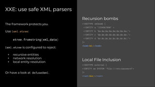 XXE: use safe XML parsers
Recursion bombs
<!DOCTYPE xmlbomb [
<!ENTITY a "1234567890" >
<!ENTITY b "&a;&a;&a;&a;&a;&a;&a;&a;">
<!ENTITY c "&b;&b;&b;&b;&b;&b;&b;&b;">
<!ENTITY d "&c;&c;&c;&c;&c;&c;&c;&c;">
]>
<bomb>&d;</bomb>
Local File Inclusion
<!DOCTYPE external [
<!ENTITY ee SYSTEM "file:///etc/password">
]>
<root>&ee;</root>
The framework protects you.
Use lxml.etree:
etree.fromstring(xml_data)
lxml.etree is configured to reject:
+ recursive entities
+ network resolution
+ local entity resolution
Or have a look at defusedxml.
 