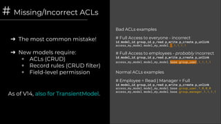 # Missing/Incorrect ACLs
➔ The most common mistake!
➔ New models require:
+ ACLs (CRUD)
+ Record rules (CRUD filter)
+ Field-level permission
Bad ACLs examples
# Full Access to everyone - incorrect
id,model_id,group_id,p_read,p_write,p_create,p_unlink
access_my_model,model_my_model, ,1,1,1,1
# Full Access to employees - probably incorrect
id,model_id,group_id,p_read,p_write,p_create,p_unlink
access_my_model,model_my_model,base.group_user,1,1,1,1
Normal ACLs examples
# Employee = Read | Manager = Full
id,model_id,group_id,p_read,p_write,p_create,p_unlink
access_my_model,model_my_model,base.group_user,1,0,0,0
access_my_model,model_my_model,base.group_manager,1,1,1,1
As of V14, also for TransientModel.
 