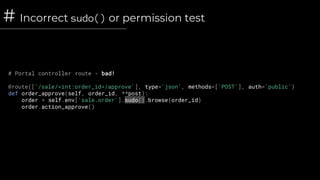# Incorrect sudo() or permission test
# Portal controller route - bad!
@route(['/sale/<int:order_id>/approve'], type='json', methods=['POST'], auth='public')
def order_approve(self, order_id, **post):
order = self.env['sale.order'].sudo().browse(order_id)
order.action_approve()
 