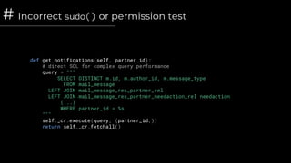 # Incorrect sudo() or permission test
def get_notifications(self, partner_id):
# direct SQL for complex query performance
query = """
SELECT DISTINCT m.id, m.author_id, m.message_type
FROM mail_message
LEFT JOIN mail_message_res_partner_rel
LEFT JOIN mail_message_res_partner_needaction_rel needaction
(...)
WHERE partner_id = %s
"""
self._cr.execute(query, (partner_id,))
return self._cr.fetchall()
 