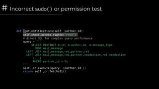 # Incorrect sudo() or permission test
def _get_notifications(self, partner_id):
self.check_access_rights('read')
# direct SQL for complex query performance
query = """
SELECT DISTINCT m.id, m.author_id, m.message_type
FROM mail_message
LEFT JOIN mail_message_res_partner_rel
LEFT JOIN mail_message_res_partner_needaction_rel needaction
(...)
WHERE partner_id = %s
"""
self._cr.execute(query, (partner_id,))
return self._cr.fetchall()
 