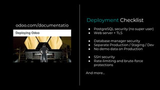 odoo.com/documentatio
n ● PostgreSQL security (no super user)
● Web server + TLS
● Database manager security
● Separate Production / Staging / Dev
● No demo data on Production
● SSH security
● Rate-limiting and brute-force
protections
And more...
Deployment Checklist
 