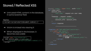 Stored / Reflected XSS
➔ Untrusted HTML content in the database,
in some text/char field
➔ Victim is tricked into viewing it
➔ When displayed in the browser, it
becomes executable
@route('/index', type='http', auth="none")
def index(self)
session_info = {
'user_name': request.env.user.name,
}
response = request.render(
'web.webclient_bootstrap',
{session_info: session_info}
)
return response
<template id="web.webclient_bootstrap">
<t t-call="web.layout">
<t t-set="head_web">
<script type="text/javascript">
odoo.session_info =
<t t-raw="str(session_info)"/>;
</script>
</t>
</t>
</template>
Name:
</script><script>alert(document.cookie);//
<script type="text/javascript">
odoo.session_info = {'user_name':
"</script><script>alert(document.cookie);//"};
</script>
 