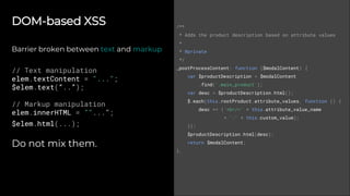 DOM-based XSS
Barrier broken between text and markup
// Text manipulation
elem.textContent = "...";
$elem.text(“..”);
// Markup manipulation
elem.innerHTML = ""...";
$elem.html(...);
Do not mix them.
/**
* Adds the product description based on attribute values
*
* @private
*/
_postProcessContent: function ($modalContent) {
var $productDescription = $modalContent
.find('.main_product');
var desc = $productDescription.html();
$.each(this.rootProduct.attribute_values, function () {
desc += ('<br/>' + this.attribute_value_name
+ ':' + this.custom_value);
});
$productDescription.html(desc);
return $modalContent;
},
 