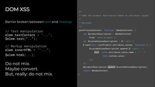 DOM XSS
Barrier broken between text and markup
// Text manipulation
elem.textContent = "...";
$elem.text(“..”);
// Markup manipulation
elem.innerHTML = ""...";
$elem.html(...);
Do not mix.
Maybe convert.
But, really: do not mix.
/**
* Adds the product description based on attribute values
*
* @private
*/
_postProcessContent: function ($modalContent) {
var $productDescription = $modalContent
.find('.main_product');
var $customValuesDescription = $('<div>');
$.each(this.rootProduct.attribute_values, function () {
$customValuesDescription.append($('<div>', {
text: (this.attribute_value_name + ': ' +
this.custom_value);
}));
});
$productDescription.append($customValuesDescription);
return $modalContent;
},
 