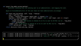 def assert_log_admin_access(method):
"""Decorator checking that the calling user is an administrator, and logging the call.
Raise an AccessDenied error if the user does not have administrator privileges
"""
def check_and_log(method, self, *args, **kwargs):
user = self.env.user
origin = request.httprequest.remote_addr if request else 'n/a'
log_data = (method.__name__, self.sudo().mapped('name'), user.login, user.id, origin)
if not self.env.is_admin():
_logger.warning('DENY access to module.%s on %s to user %s ID #%s via %s', *log_data)
raise AccessDenied()
_logger.info('ALLOW access to module.%s on %s to user %s #%s via %s', *log_data)
return method(self, *args, **kwargs)
return decorator(check_and_log, method)
odoo...ir_module: ALLOW access to module.button_immediate_uninstall on ['crm'] to user bart@ex.com #2 via 2.5.15.214
odoo...ir_module: ALLOW access to module.button_uninstall on ['crm'] to user bart@ex.com #2 via 2.5.15.214
odoo...ir_module: ALLOW access to module.module_uninstall on ['sale_crm', 'crm'] to user __system__ #1 via 2.5.15.214
 