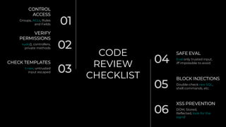 CODE
REVIEW
CHECKLIST
01
CONTROL
ACCESS
Groups, ACLs, Rules
and Fields
02
VERIFY
PERMISSIONS
sudo(), controllers,
private methods
03
CHECK TEMPLATES
t-raw, untrusted
input escaped
04
SAFE EVAL
Eval only trusted input,
iff impossible to avoid
BLOCK INJECTIONS
05 Double-check raw SQL,
shell commands, etc.
XSS PREVENTION
06 DOM, Stored,
Reflected, look for the
signs!
 