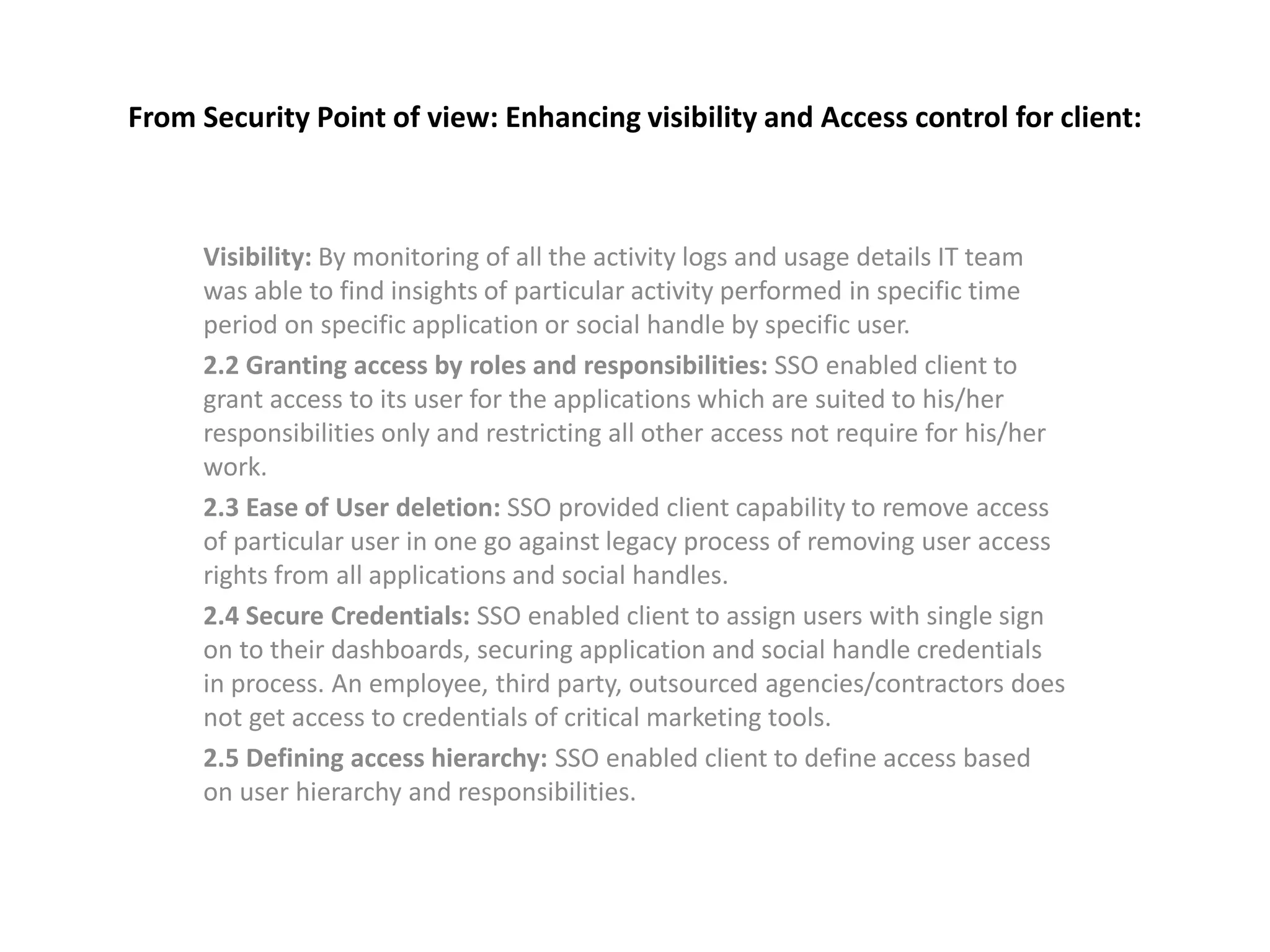 From Security Point of view: Enhancing visibility and Access control for client:
Visibility: By monitoring of all the activity logs and usage details IT team
was able to find insights of particular activity performed in specific time
period on specific application or social handle by specific user.
2.2 Granting access by roles and responsibilities: SSO enabled client to
grant access to its user for the applications which are suited to his/her
responsibilities only and restricting all other access not require for his/her
work.
2.3 Ease of User deletion: SSO provided client capability to remove access
of particular user in one go against legacy process of removing user access
rights from all applications and social handles.
2.4 Secure Credentials: SSO enabled client to assign users with single sign
on to their dashboards, securing application and social handle credentials
in process. An employee, third party, outsourced agencies/contractors does
not get access to credentials of critical marketing tools.
2.5 Defining access hierarchy: SSO enabled client to define access based
on user hierarchy and responsibilities.
 