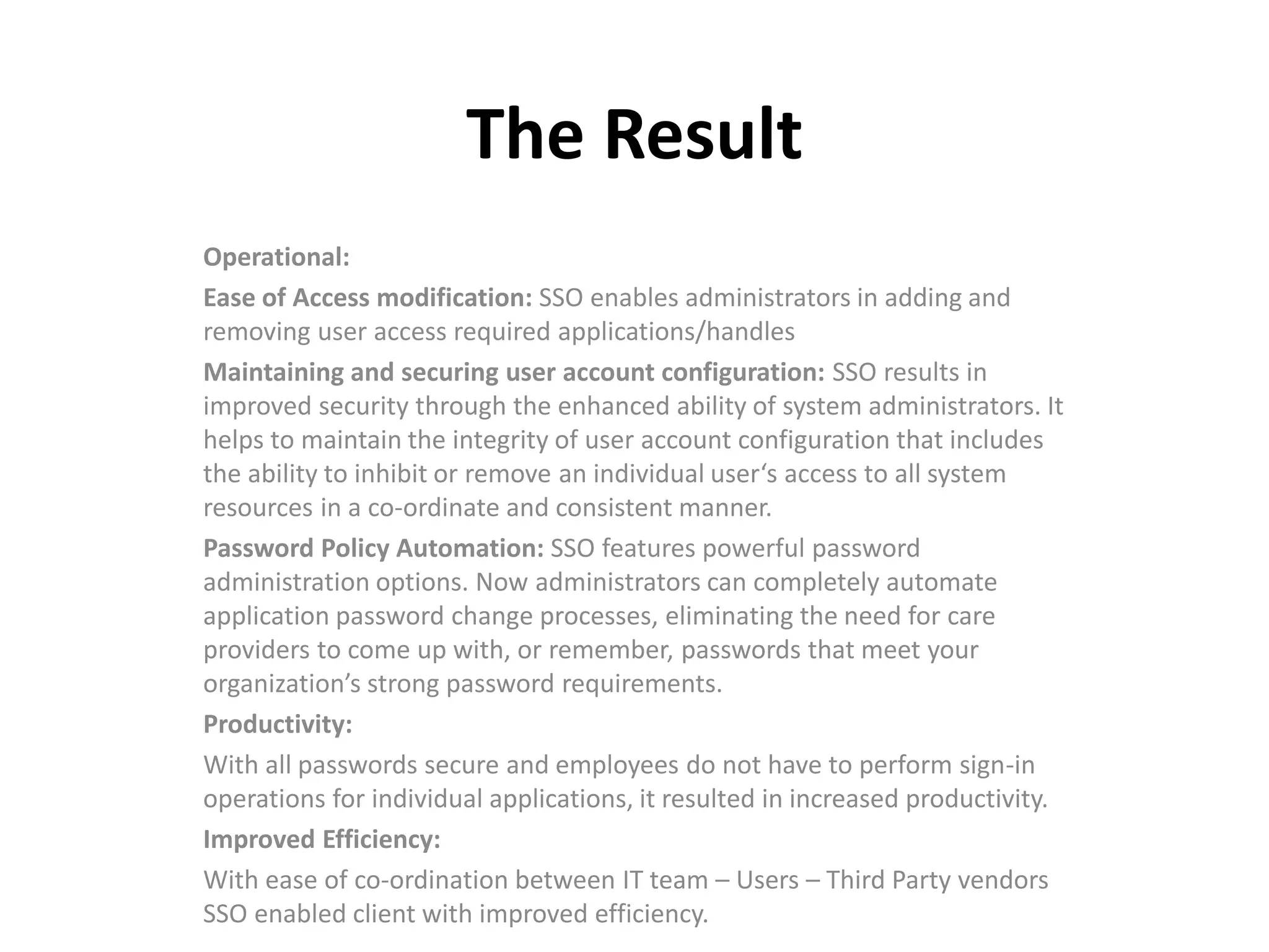 The Result
Operational:
Ease of Access modification: SSO enables administrators in adding and
removing user access required applications/handles
Maintaining and securing user account configuration: SSO results in
improved security through the enhanced ability of system administrators. It
helps to maintain the integrity of user account configuration that includes
the ability to inhibit or remove an individual user‘s access to all system
resources in a co-ordinate and consistent manner.
Password Policy Automation: SSO features powerful password
administration options. Now administrators can completely automate
application password change processes, eliminating the need for care
providers to come up with, or remember, passwords that meet your
organization’s strong password requirements.
Productivity:
With all passwords secure and employees do not have to perform sign-in
operations for individual applications, it resulted in increased productivity.
Improved Efficiency:
With ease of co-ordination between IT team – Users – Third Party vendors
SSO enabled client with improved efficiency.
 