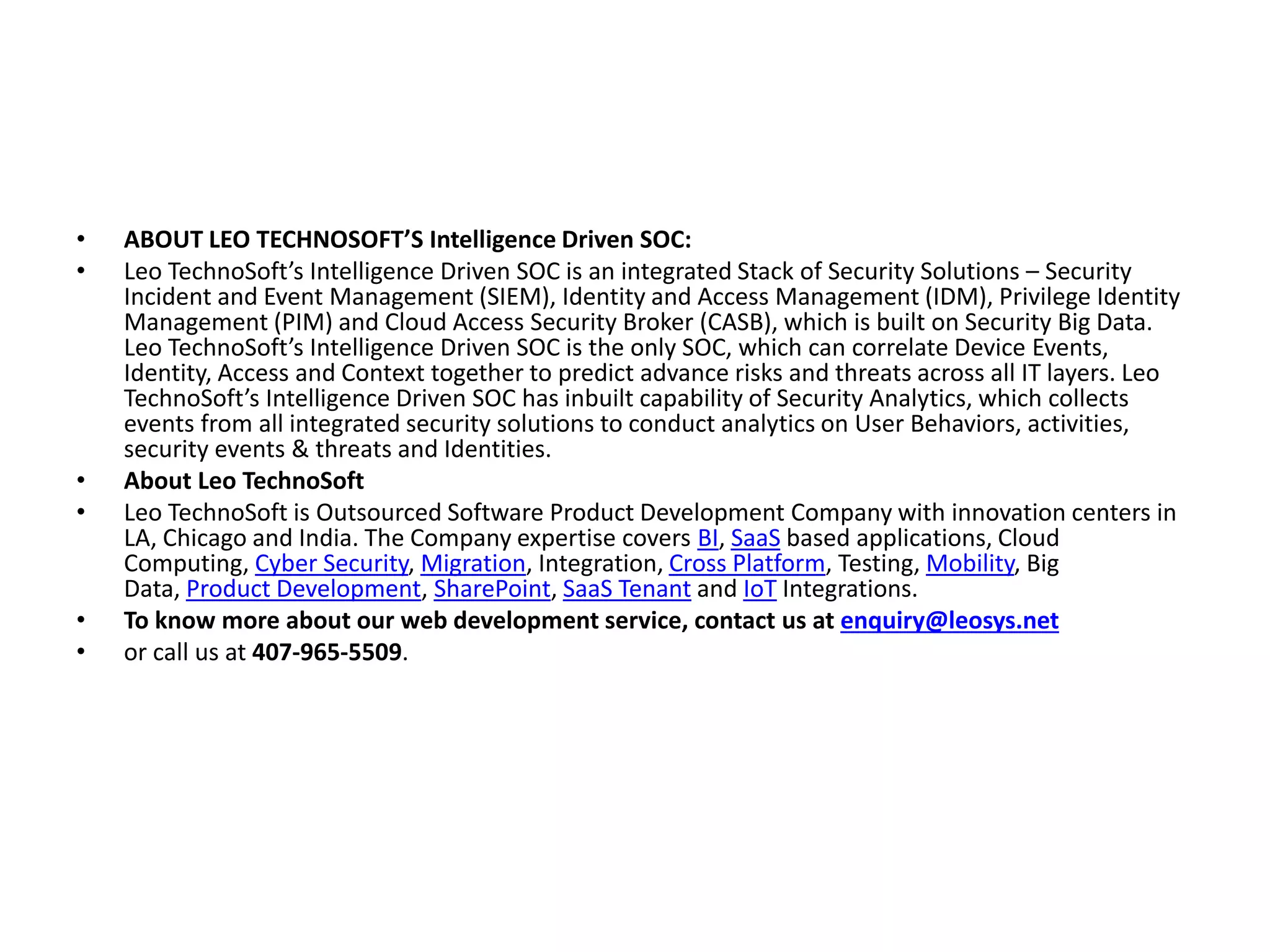 • ABOUT LEO TECHNOSOFT’S Intelligence Driven SOC:
• Leo TechnoSoft’s Intelligence Driven SOC is an integrated Stack of Security Solutions – Security
Incident and Event Management (SIEM), Identity and Access Management (IDM), Privilege Identity
Management (PIM) and Cloud Access Security Broker (CASB), which is built on Security Big Data.
Leo TechnoSoft’s Intelligence Driven SOC is the only SOC, which can correlate Device Events,
Identity, Access and Context together to predict advance risks and threats across all IT layers. Leo
TechnoSoft’s Intelligence Driven SOC has inbuilt capability of Security Analytics, which collects
events from all integrated security solutions to conduct analytics on User Behaviors, activities,
security events & threats and Identities.
• About Leo TechnoSoft
• Leo TechnoSoft is Outsourced Software Product Development Company with innovation centers in
LA, Chicago and India. The Company expertise covers BI, SaaS based applications, Cloud
Computing, Cyber Security, Migration, Integration, Cross Platform, Testing, Mobility, Big
Data, Product Development, SharePoint, SaaS Tenant and IoT Integrations.
• To know more about our web development service, contact us at enquiry@leosys.net
• or call us at 407-965-5509.
 