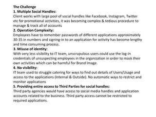 The Challenge
1. Multiple Social Handles:
Client works with large pool of social handles like Facebook, Instagram, Twitter
etc for promotional activities, it was becoming complex & tedious procedure to
manage & track all of accounts
2. Operation Complexity:
Employees have to remember passwords of different applications approximately
30-35 in numbers and signing-in to an application for activity has become lengthy
and time consuming process.
3. Misuse of identity:
With very less visibility to IT team, unscrupulous users could use the log-in
credentials of unsuspecting employees in the organization in order to mask their
own activities which can be harmful for Brand Image.
4. No visibility:
IT team used to struggle catering for ways to find out details of Users/Usage and
access to the applications (Internal & Outside). No automatic ways to restrict and
monitor applications
5. Providing entire access to Third Parties for social handles:
Third party agencies would have access to social media handles and application
accounts related to the business. Third party access cannot be restricted to
required applications.
 