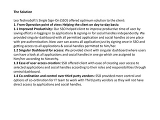 The Solution
Leo TechnoSoft‘s Single Sign-On (SSO) offered optimum solution to the client:
1. From Operation point of view: Helping the client on day-to-day basis:
1.1 Improved Productivity: Our SSO helped client to improve productive time of user by
saving efforts in logging in to applications & signing-in for social handles independently. We
provided singular dashboard with all permitted application and social handles at one place
with pre authentication. Now user can access all application just by signing once in SSO and
getting access to all applications & social handles permitted to him/her.
1.2 Singular Dashboard for access: We provided client with singular dashboard where users
can have a look at all applications and social handles in one go which are assigned to
him/her according to hierarchy.
1.3 Ease of user access creation: SSO offered client with ease of creating user access to
selected applications and social handles according to their roles and responsibilities through
central dashboard.
1.4 Co-ordination and control over third party vendors: SSO provided more control and
options of co-ordination for IT team to work with Third party vendors as they will not have
direct access to applications and social handles.
 