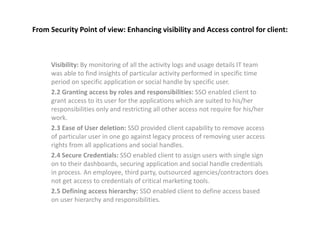 From Security Point of view: Enhancing visibility and Access control for client:
Visibility: By monitoring of all the activity logs and usage details IT team
was able to find insights of particular activity performed in specific time
period on specific application or social handle by specific user.
2.2 Granting access by roles and responsibilities: SSO enabled client to
grant access to its user for the applications which are suited to his/her
responsibilities only and restricting all other access not require for his/her
work.
2.3 Ease of User deletion: SSO provided client capability to remove access
of particular user in one go against legacy process of removing user access
rights from all applications and social handles.
2.4 Secure Credentials: SSO enabled client to assign users with single sign
on to their dashboards, securing application and social handle credentials
in process. An employee, third party, outsourced agencies/contractors does
not get access to credentials of critical marketing tools.
2.5 Defining access hierarchy: SSO enabled client to define access based
on user hierarchy and responsibilities.
 