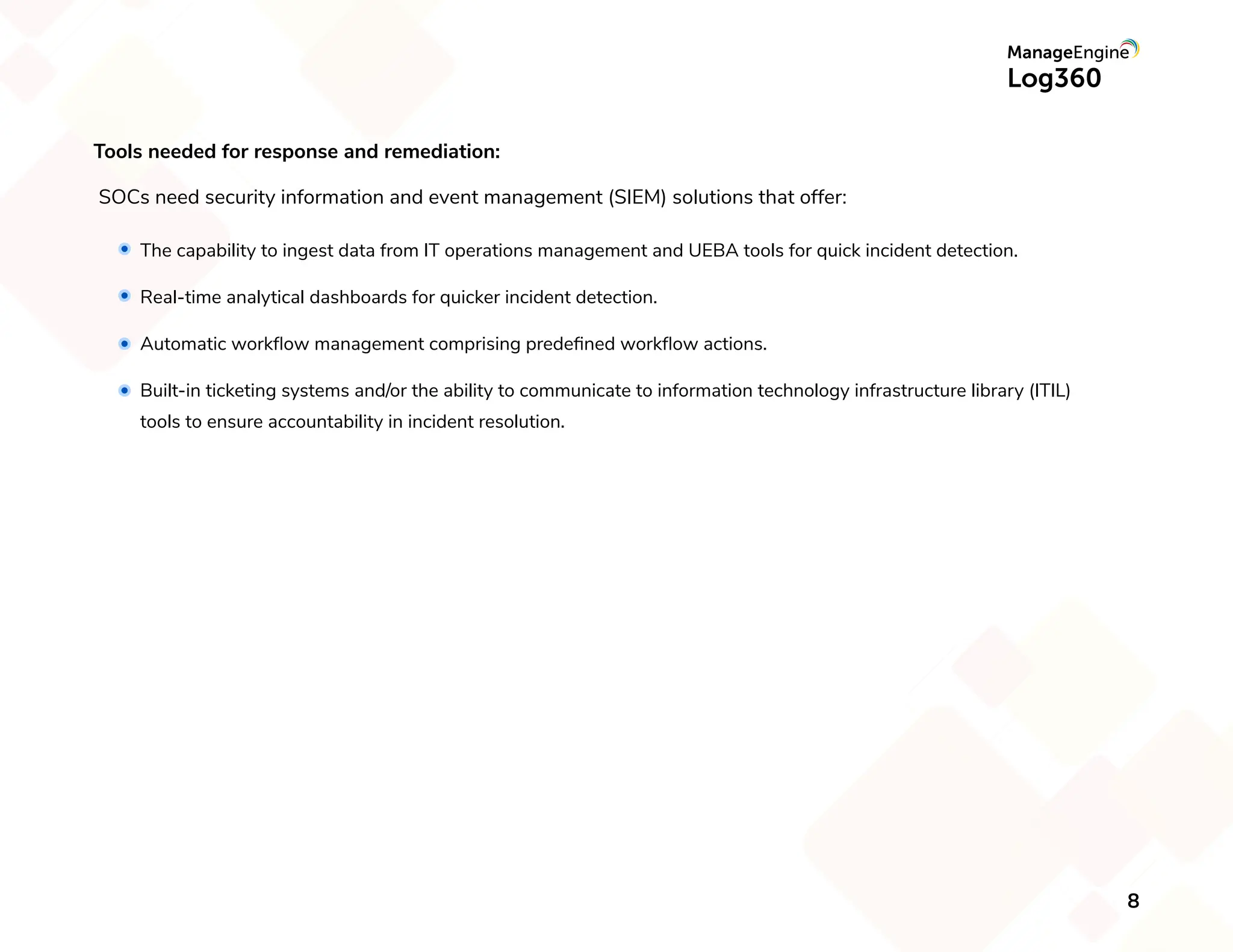 Tools needed for response and remediation:
SOCs need security information and event management (SIEM) solutions that offer:
The capability to ingest data from IT operations management and UEBA tools for quick incident detection.
Real-time analytical dashboards for quicker incident detection.
Automatic workﬂow management comprising predeﬁned workﬂow actions.
Built-in ticketing systems and/or the ability to communicate to information technology infrastructure library (ITIL)
tools to ensure accountability in incident resolution.
8
 