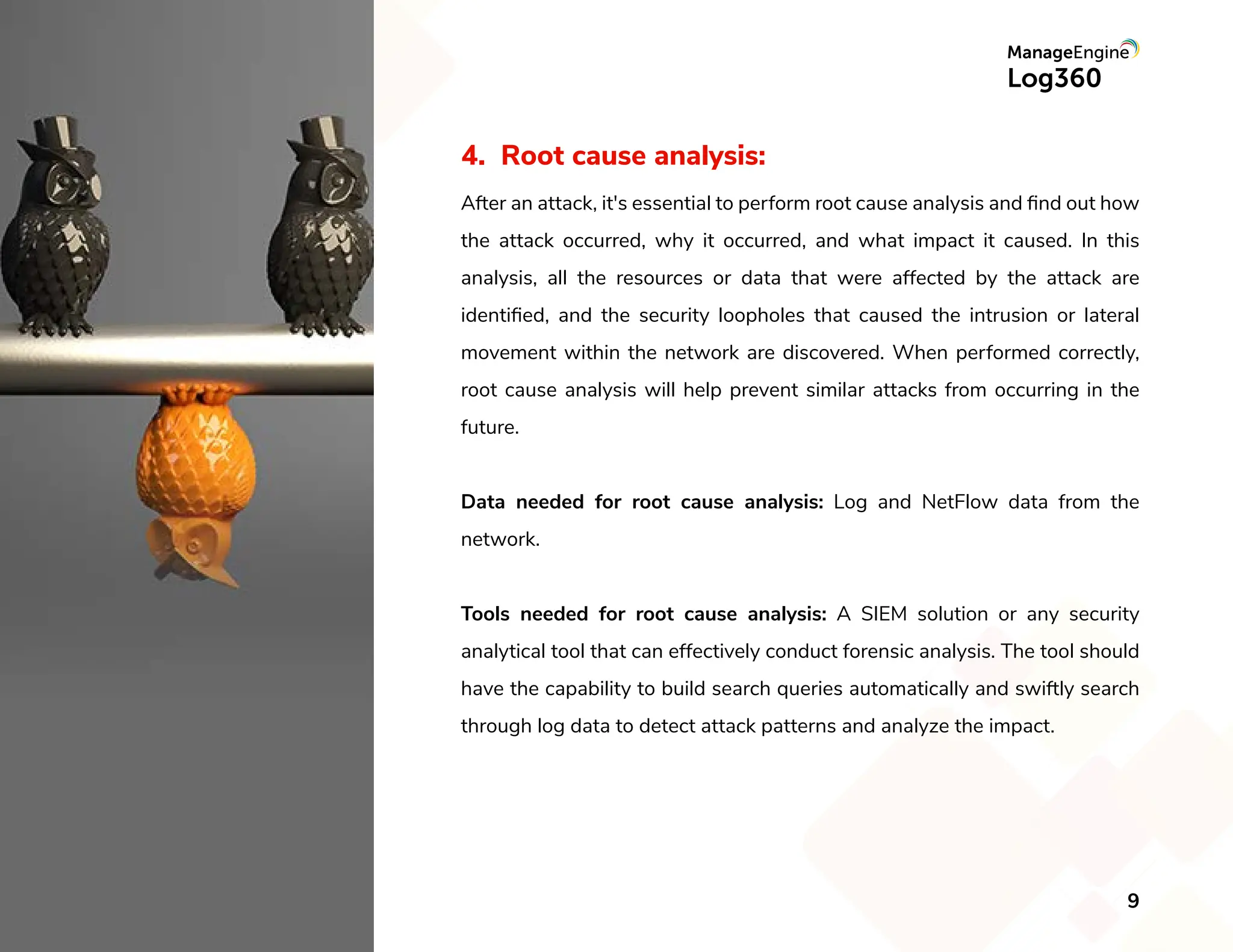 4. Root cause analysis:
After an attack, it's essential to perform root cause analysis and ﬁnd out how
the attack occurred, why it occurred, and what impact it caused. In this
analysis, all the resources or data that were affected by the attack are
identiﬁed, and the security loopholes that caused the intrusion or lateral
movement within the network are discovered. When performed correctly,
root cause analysis will help prevent similar attacks from occurring in the
future.
Data needed for root cause analysis: Log and NetFlow data from the
network.
Tools needed for root cause analysis: A SIEM solution or any security
analytical tool that can effectively conduct forensic analysis. The tool should
have the capability to build search queries automatically and swiftly search
through log data to detect attack patterns and analyze the impact.
9
 