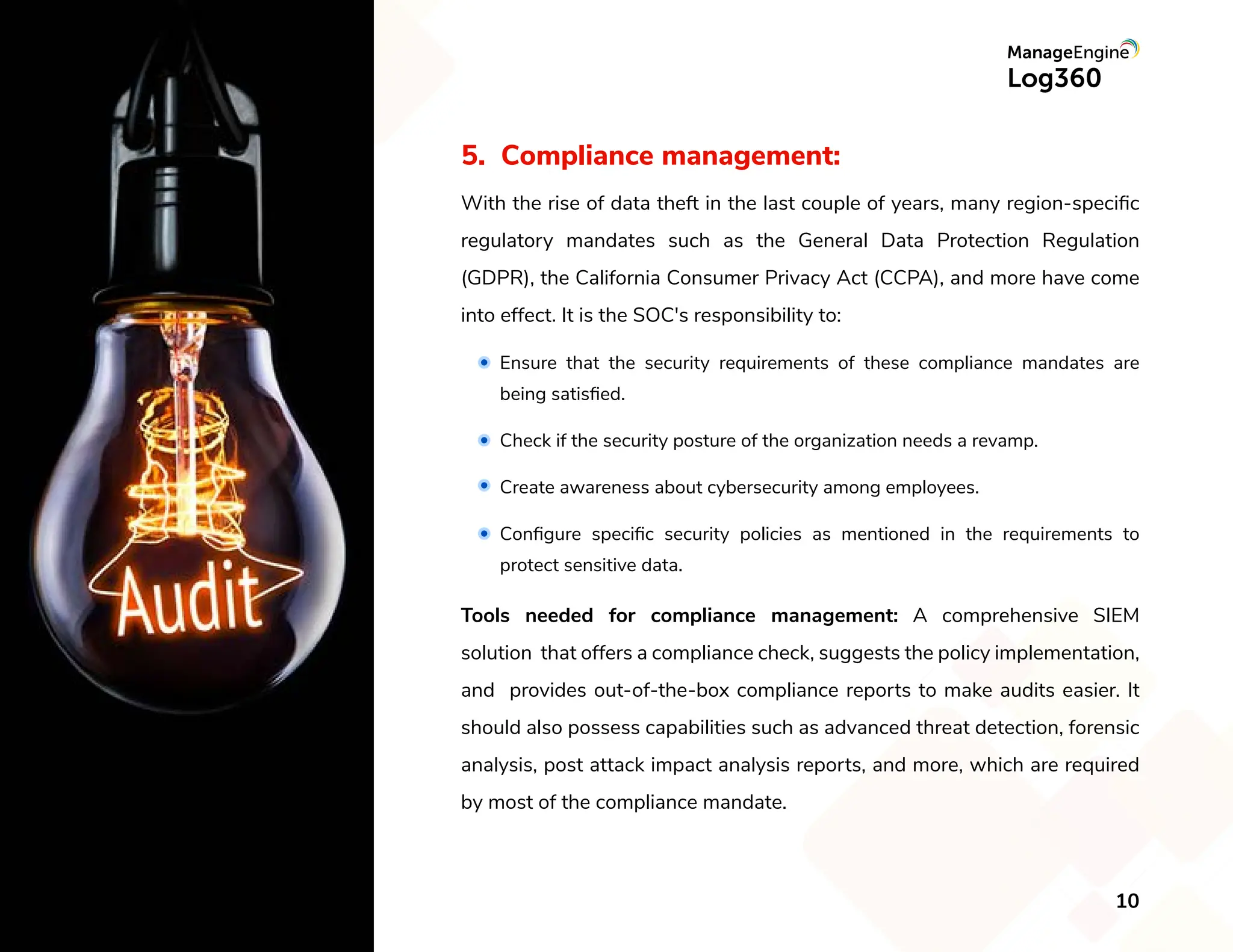5. Compliance management:
With the rise of data theft in the last couple of years, many region-speciﬁc
regulatory mandates such as the General Data Protection Regulation
(GDPR), the California Consumer Privacy Act (CCPA), and more have come
into effect. It is the SOC's responsibility to:
Tools needed for compliance management: A comprehensive SIEM
solution that offers a compliance check, suggests the policy implementation,
and provides out-of-the-box compliance reports to make audits easier. It
should also possess capabilities such as advanced threat detection, forensic
analysis, post attack impact analysis reports, and more, which are required
by most of the compliance mandate.
Ensure that the security requirements of these compliance mandates are
being satisﬁed.
Check if the security posture of the organization needs a revamp.
Create awareness about cybersecurity among employees.
Conﬁgure speciﬁc security policies as mentioned in the requirements to
protect sensitive data.
10
 