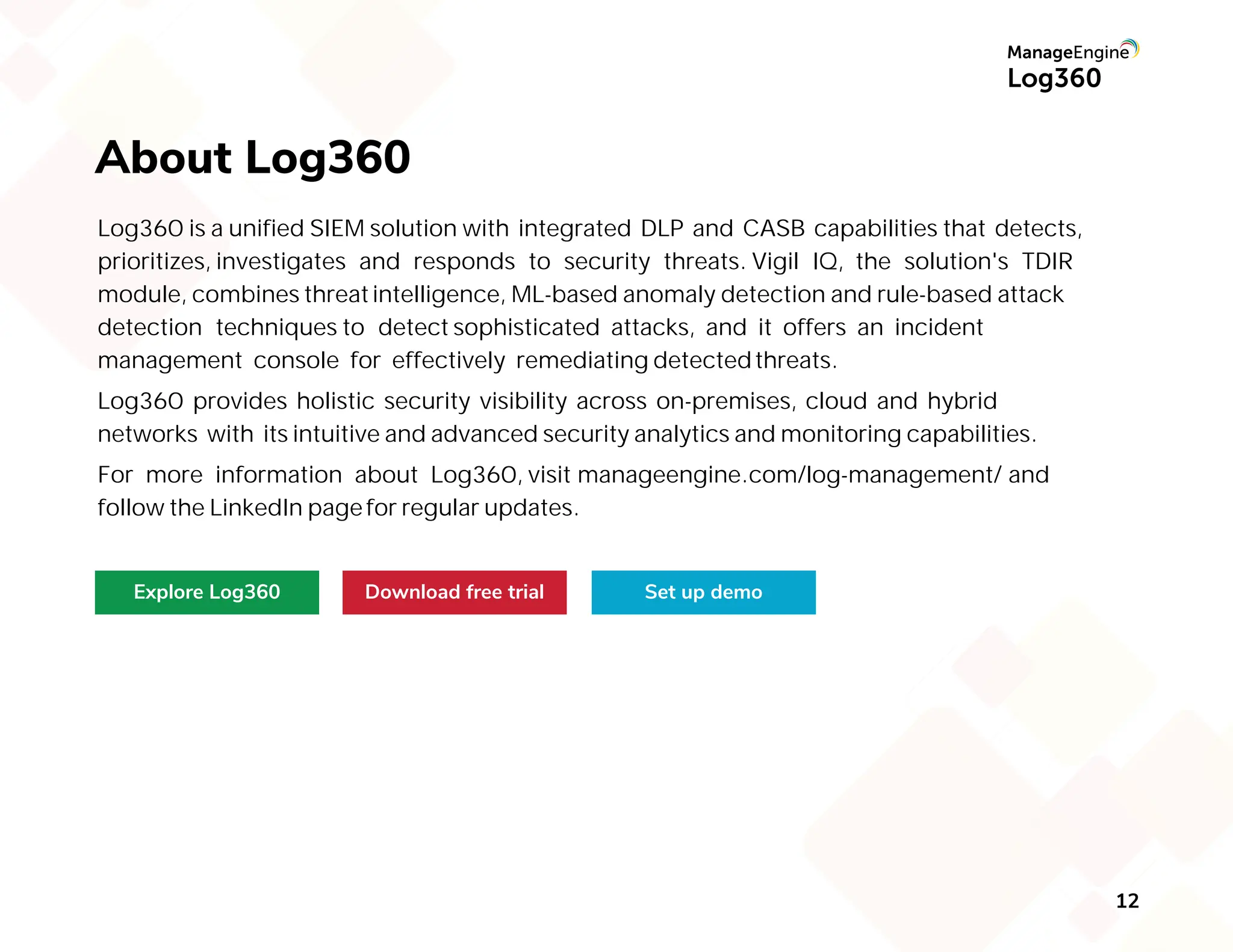 12
About Log360
Explore Log360 Download free trial Set up demo
Log360 is a unified SIEM solution with integrated DLP and CASB capabilities that detects,
prioritizes, investigates and responds to security threats. Vigil IQ, the solution's TDIR
module, combines threatintelligence, ML-based anomaly detection and rule-based attack
detection techniques to detect sophisticated attacks, and it offers an incident
management console for effectively remediating detectedthreats.
Log360 provides holistic security visibility across on-premises, cloud and hybrid
networks with its intuitive and advanced security analytics and monitoring capabilities.
For more information about Log360, visit manageengine.com/log-management/ and
follow the LinkedIn pagefor regular updates.
 