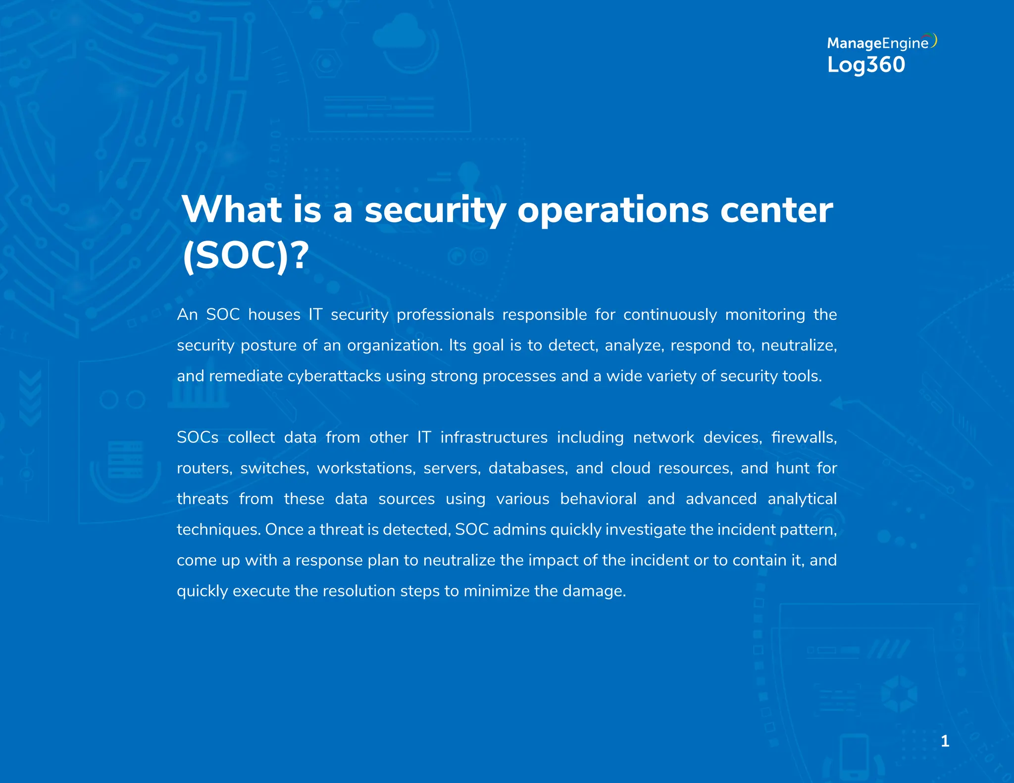 What is a security operations center
(SOC)?
An SOC houses IT security professionals responsible for continuously monitoring the
security posture of an organization. Its goal is to detect, analyze, respond to, neutralize,
and remediate cyberattacks using strong processes and a wide variety of security tools.
SOCs collect data from other IT infrastructures including network devices, ﬁrewalls,
routers, switches, workstations, servers, databases, and cloud resources, and hunt for
threats from these data sources using various behavioral and advanced analytical
techniques. Once a threat is detected, SOC admins quickly investigate the incident pattern,
come up with a response plan to neutralize the impact of the incident or to contain it, and
quickly execute the resolution steps to minimize the damage.
1
 