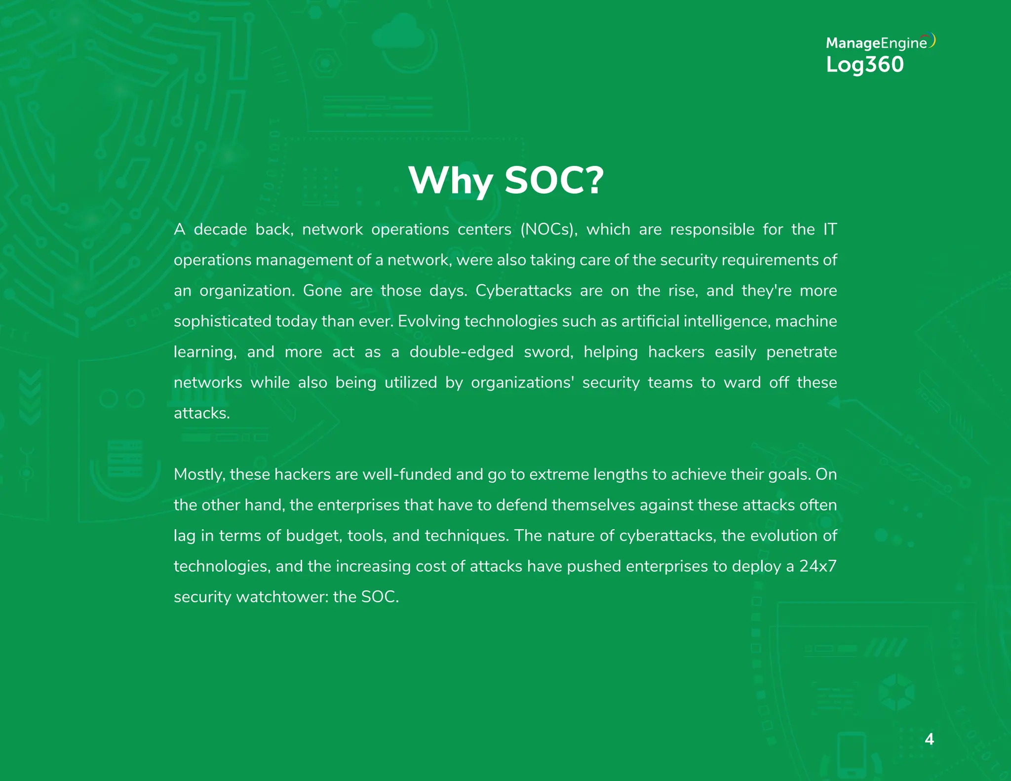 Why SOC?
A decade back, network operations centers (NOCs), which are responsible for the IT
operations management of a network, were also taking care of the security requirements of
an organization. Gone are those days. Cyberattacks are on the rise, and they're more
sophisticated today than ever. Evolving technologies such as artiﬁcial intelligence, machine
learning, and more act as a double-edged sword, helping hackers easily penetrate
networks while also being utilized by organizations' security teams to ward off these
attacks.
Mostly, these hackers are well-funded and go to extreme lengths to achieve their goals. On
the other hand, the enterprises that have to defend themselves against these attacks often
lag in terms of budget, tools, and techniques. The nature of cyberattacks, the evolution of
technologies, and the increasing cost of attacks have pushed enterprises to deploy a 24x7
security watchtower: the SOC.
4
 