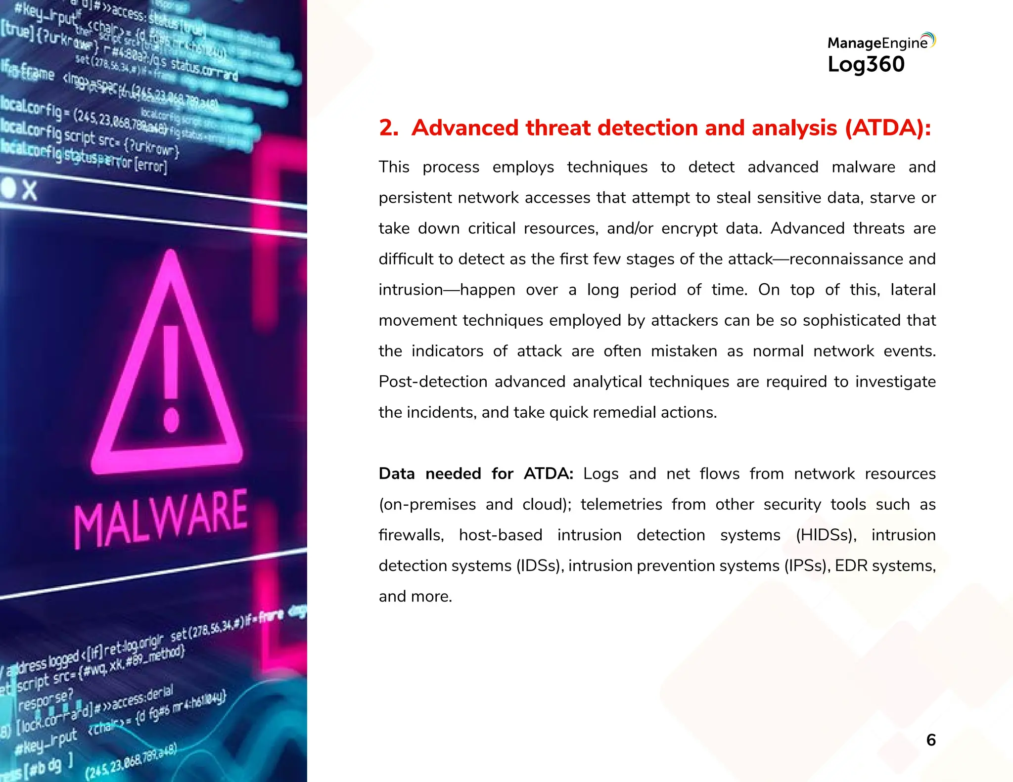 2. Advanced threat detection and analysis (ATDA):
This process employs techniques to detect advanced malware and
persistent network accesses that attempt to steal sensitive data, starve or
take down critical resources, and/or encrypt data. Advanced threats are
difﬁcult to detect as the ﬁrst few stages of the attack—reconnaissance and
intrusion—happen over a long period of time. On top of this, lateral
movement techniques employed by attackers can be so sophisticated that
the indicators of attack are often mistaken as normal network events.
Post-detection advanced analytical techniques are required to investigate
the incidents, and take quick remedial actions.
Data needed for ATDA: Logs and net ﬂows from network resources
(on-premises and cloud); telemetries from other security tools such as
ﬁrewalls, host-based intrusion detection systems (HIDSs), intrusion
detection systems (IDSs), intrusion prevention systems (IPSs), EDR systems,
and more.
6
 