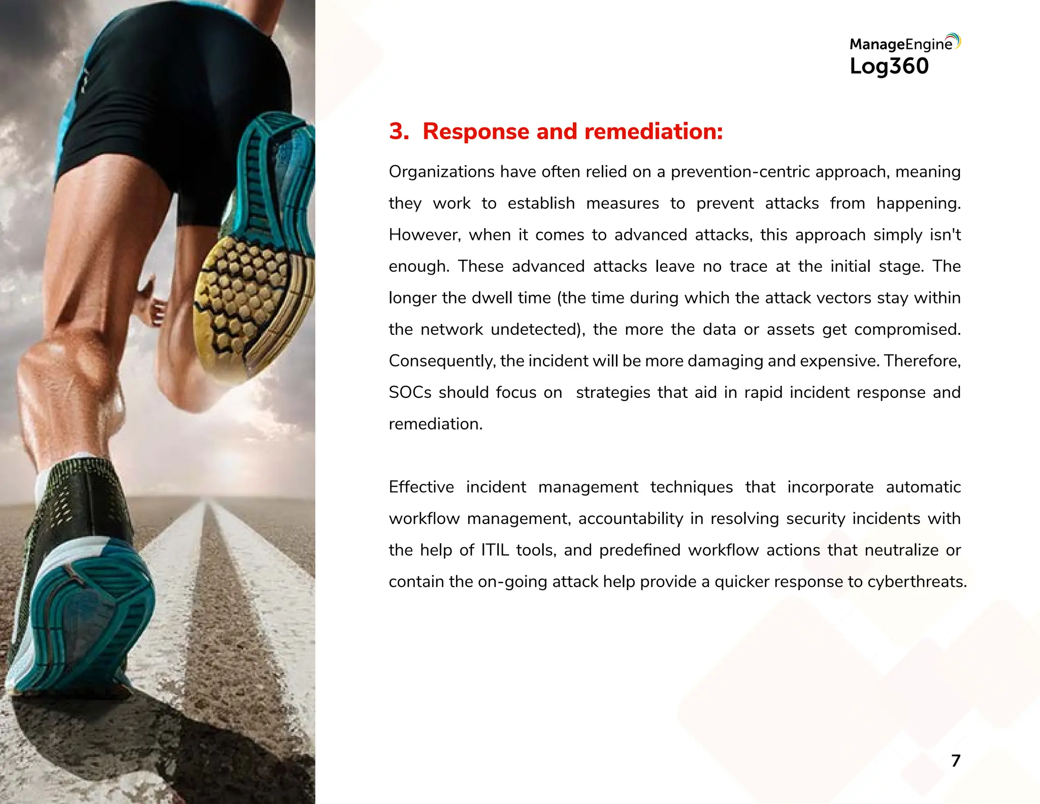 3. Response and remediation:
Organizations have often relied on a prevention-centric approach, meaning
they work to establish measures to prevent attacks from happening.
However, when it comes to advanced attacks, this approach simply isn't
enough. These advanced attacks leave no trace at the initial stage. The
longer the dwell time (the time during which the attack vectors stay within
the network undetected), the more the data or assets get compromised.
Consequently, the incident will be more damaging and expensive. Therefore,
SOCs should focus on strategies that aid in rapid incident response and
remediation.
Effective incident management techniques that incorporate automatic
workﬂow management, accountability in resolving security incidents with
the help of ITIL tools, and predeﬁned workﬂow actions that neutralize or
contain the on-going attack help provide a quicker response to cyberthreats.
7
 