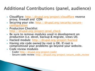  Cloudflare: http://drupal.org/project/cloudflare reverse
proxy, firewall and CDN
 Securing your site: http://drupal.org/security/secure-
configuration
 Production Checklist:
http://drupal.org/project/prod_check
 Be sure to remove modules used in development on
production (i.e. devel, backup & migrate, views UI).
 Hacked module: http://drupal.org/project/hacked
 Having site code owned by root is OK. If root is
compromised your problems go beyond your website.
 Code review modules
◦ Coder http://drupal.org/project/coder
◦ Secure code review: http://drupal.org/project/secure_code_review
 