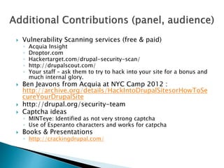  Vulnerability Scanning services (free & paid)
◦ Acquia Insight
◦ Droptor.com
◦ Hackertarget.com/drupal-security-scan/
◦ http://drupalscout.com/
◦ Your staff – ask them to try to hack into your site for a bonus and
much internal glory.
 Ben Jeavons from Acquia at NYC Camp 2012 :
http://archive.org/details/HackIntoDrupalSitesorHowToSe
cureYourDrupalSite
 http://drupal.org/security-team
 Captcha ideas
◦ MINTeye: Identified as not very strong captcha
◦ Use of Esperanto characters and works for catpcha
 Books & Presentations
◦ http://crackingdrupal.com/
 