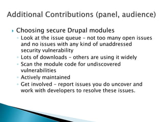  Choosing secure Drupal modules
◦ Look at the issue queue – not too many open issues
and no issues with any kind of unaddressed
security vulnerability
◦ Lots of downloads – others are using it widely
◦ Scan the module code for undiscovered
vulnerabilities
◦ Actively maintained
◦ Get involved – report issues you do uncover and
work with developers to resolve these issues.
 