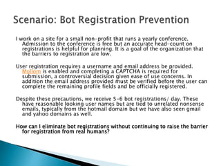 I work on a site for a small non-profit that runs a yearly conference.
Admission to the conference is free but an accurate head-count on
registrations is helpful for planning. It is a goal of the organization that
the barriers to registration are low.
User registration requires a username and email address be provided.
Mollom is enabled and completing a CAPTCHA is required for
submission, a controversial decision given ease of use concerns. In
addition the email address provided must be verified before the user can
complete the remaining profile fields and be officially registered.
Despite these precautions, we receive 5-6 bot registrations/ day. These
have reasonable looking user names but are tied to unrelated nonsense
emails, typically from the hotmail domain but we have also seen gmail
and yahoo domains as well.
How can I eliminate bot registrations without continuing to raise the barrier
for registration from real humans?
 