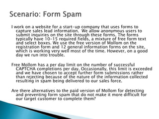 I work on a website for a start-up company that uses forms to
capture sales lead information. We allow anonymous users to
submit inquiries on the site through these forms. The forms
typically have 10-15 required fields, a mixture of free form text
and select boxes. We use the free version of Mollom on the
registration form and 12 general information forms on the site,
which is working very well most of the time. However, on a good
day we run into trouble.
Free Mollom has a per day limit on the number of successful
CAPTCHA completions per day. Occasionally, this limit is exceeded
and we have chosen to accept further form submissions rather
than rejecting because of the nature of the information collected
resulting in spam being delivered to our sales force.
Are there alternatives to the paid version of Mollom for detecting
and preventing form spam that do not make it more difficult for
our target customer to complete them?
 