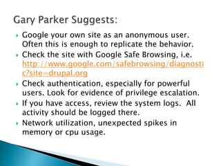  Google your own site as an anonymous user.
Often this is enough to replicate the behavior.
 Check the site with Google Safe Browsing, i.e.
http://www.google.com/safebrowsing/diagnosti
c?site=drupal.org
 Check authentication, especially for powerful
users. Look for evidence of privilege escalation.
 If you have access, review the system logs. All
activity should be logged there.
 Network utilization, unexpected spikes in
memory or cpu usage.
 