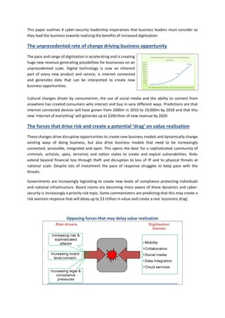 This paper outlines 4 cyber-security leadership imperatives that business leaders must consider as they lead the business towards realising the benefits of increased digitisation. 
The unprecedented rate of change driving business opportunity 
The pace and range of digitisation is accelerating and is creating huge new revenue generating possibilities for businesses on an unprecedented scale. Digital technology is now an inherent part of every new product and service, is internet connected and generates data that can be interpreted to create new business opportunities. 
Cultural changes driven by consumerism, the use of social media and the ability to connect from anywhere has created consumers who interact and buy in very different ways. Predictions are that internet connected devices will have grown from 2000m in 2010 to 19,000m by 2018 and that this new ‘internet of everything’ will generate up to $20trillion of new revenue by 2020. 
The forces that drive risk and create a potential ‘drag’ on value realisation 
These changes drive disruptive opportunities to create new business models and dynamically change existing ways of doing business, but also drive business models that need to be increasingly connected, accessible, integrated and open. This opens the door for a sophisticated community of criminals, activists, spies, terrorists and nation states to create and exploit vulnerabilities. Risks extend beyond financial loss through theft and disruption to loss of IP and to physical threats at national scale. Despite lots of investment the pace of response struggles to keep pace with the threats. 
Governments are increasingly legislating to create new levels of compliance protecting individuals and national infrastructure. Board rooms are becoming more aware of these dynamics and cyber- security is increasingly a priority risk topic. Some commentators are predicting that this may create a risk aversion response that will delay up to $3 trillion in value and create a real ‘economic drag’. 
Opposing forces that may delay value realisation  