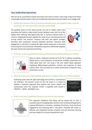 Four leadership imperatives 
How are we to successfully innovate and realise new value to avoid a ‘value drag’ impact from these increasingly turbulent waters? Here are 4 leadership imperatives business leaders must engage with. 
1. Define clear success criteria in business outcome terms and integrate cyber- security awareness as a core part of the business conversation 
The growing nature of the cyber-security risk and its impact means that businesses will need to make careful choices between value and risk at the highest level. Defining ‘what good looks like’ in business outcome terms is critical in shaping the business appetite for value versus risk assessments and turning implicit ‘risk aversion’ reactions into clear and explicit strategic directions with consequent resource allocation decisions. Executive level engagement is also key to creating the right cultural awareness at all levels and driving the cross-functional involvement required to effectively integrate the topic into business operational thinking. 
2. Prioritise assets recognising that you cannot protect everything with equal intensity 
Focus on what is important and do not try to ‘fix’ or address everything. Decide what is most important, accessing the strategic conversation on ‘what good looks like’ and using a risk and impact based approach employing differentiated protection, controls and responses to what matters most. This must work as an active conversation to keep the view of priorities current. 
3. Move to a pro-active and predictive approach vs a singular focus on reactive response 
Protecting assets with the right technology and controls is essential but not sufficient. The dynamic nature of the risk means it is critical to develop a balanced approach that predicts and senses attacks and continuously tunes the response. Create a capability built around a ‘PROTECT - SENSE - RESPOND’ cycle. 
4. Create a ‘war game’ capability to rehearse risk scenarios and responses 
This approach recognises that things will go wrong and as such a successful way of managing cyber-security must include practising how to respond effectively as a business, involving all functions. Cross functional engagement and practising with a ‘war game’ mentality will create an effective and integrated business response and will illuminate learning and new insights in a virtuous improvement cycle. 

