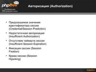 Авторизация (Authorization)



• Предсказуемое значение
  идентификатора сессии
  (Credential/Session Prediction)
• Недостаточная авторизация
  (Insufficient Authorization)
• Отсутствие таймаута сессии
  (Insufficient Session Expiration)
• Фиксация сессии (Session
  Fixation)
• Кража сессии (Session
  Hijacking)
 