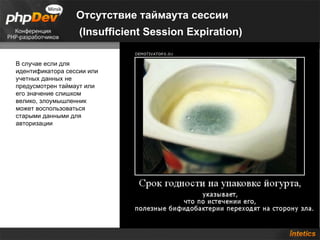 Отсутствие таймаута сессии
                   (Insufficient Session Expiration)

В случае если для
идентификатора сессии или
учетных данных не
предусмотрен таймаут или
его значение слишком
велико, злоумышленник
может воспользоваться
старыми данными для
авторизации
 