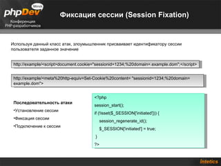 Фиксация сессии (Session Fixation)


Используя данный класс атак, злоумышленник присваивает идентификатору сессии
пользователя заданное значение


 http://example/<script>document.cookie="sessionid=1234;%20domain=.example.dom";</script>


 http://example/<meta%20http-equiv=Set-Cookie%20content= "sessionid=1234;%20domain=
 example.dom">


                                       <?php
 Последовательность атаки
                                       session_start();
 •Установление сессии
                                       if (!isset($_SESSION['initiated'])) {
 •Фиксация сессии
                                            session_regenerate_id();
 •Подключение к сессии
                                            $_SESSION['initiated'] = true;
                                        }
                                       ?>
 