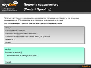Подмена содержимого
                           (Content Spoofing)

Используя эту технику, злоумышленник заставляет пользователя поверить, что страницы
сгенерированны Web-сервером, а не переданы из внешнего источника
http://example.com/?url=http://hacker-site.com/spoofed-content.html

 <HTML>
 <FRAMESET COLS="100, *">
 <FRAME NAME="pr_menu" SRC="menu.html">
 <FRAME NAME="pr_content" SRC=“<?php echo $_GET[‘url’];?>">
 </FRAMESET>
 </HTML>



 <script>
 if(top.self != window){
     window.location = 'http://yoursite.com';
 }
 </script>
 